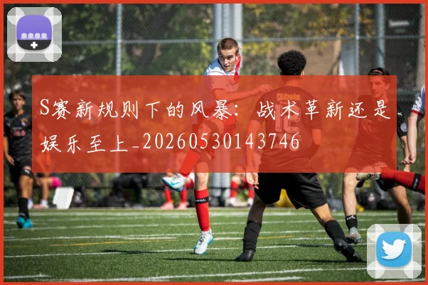 S赛新规则下的风暴：战术革新还是娱乐至上_20260530143746