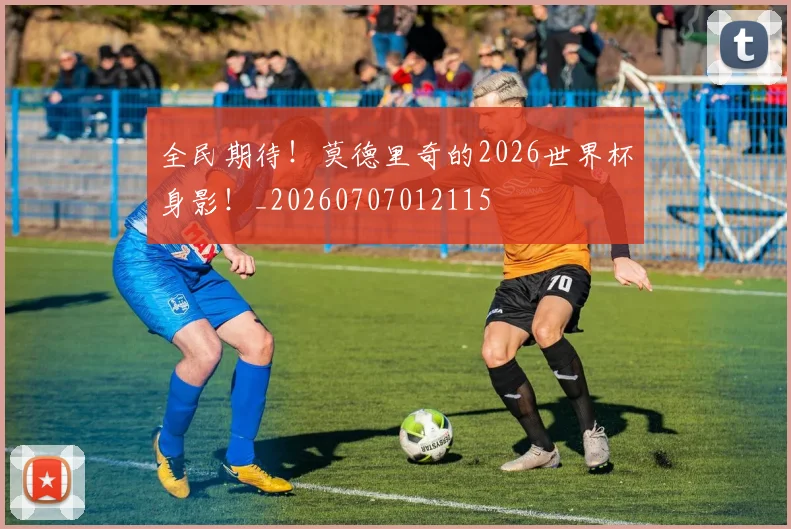 全民期待！莫德里奇的2026世界杯身影！_20260707012115