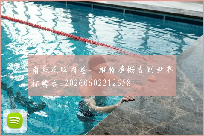 南美足坛内卷，谁将遗憾告别世界杯舞台_20260602212658
