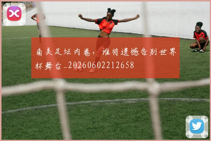 南美足坛内卷，谁将遗憾告别世界杯舞台_20260602212658