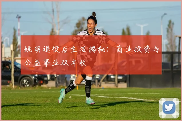 姚明退役后生活揭秘:商业投资与公益事业双丰收