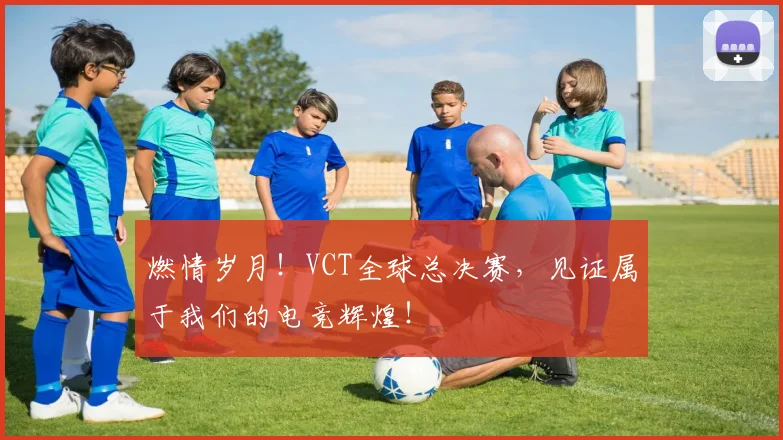燃情岁月！VCT全球总决赛，见证属于我们的电竞辉煌！