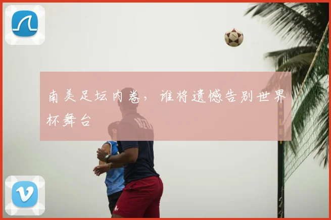 南美足坛内卷,谁将遗憾告别世界杯舞台