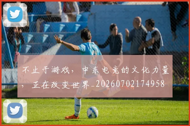 不止于游戏，中东电竞的文化力量，正在改变世界_20260702174958