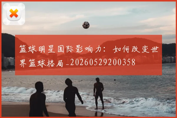 篮球明星国际影响力:如何改变世界篮球格局_20260529200358